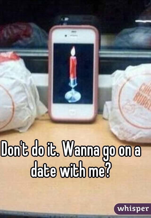Don't do it. Wanna go on a date with me? 