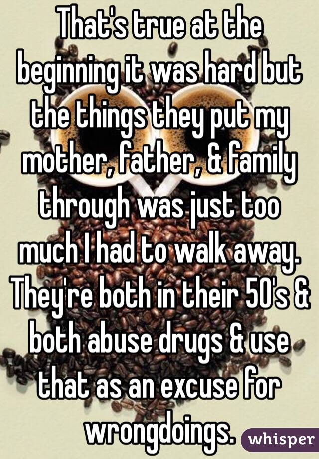 That's true at the beginning it was hard but the things they put my mother, father, & family through was just too much I had to walk away. They're both in their 50's & both abuse drugs & use that as an excuse for wrongdoings. 