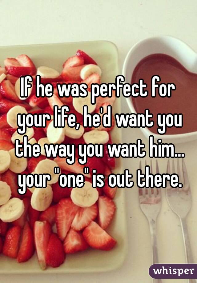 If he was perfect for your life, he'd want you the way you want him... your "one" is out there.