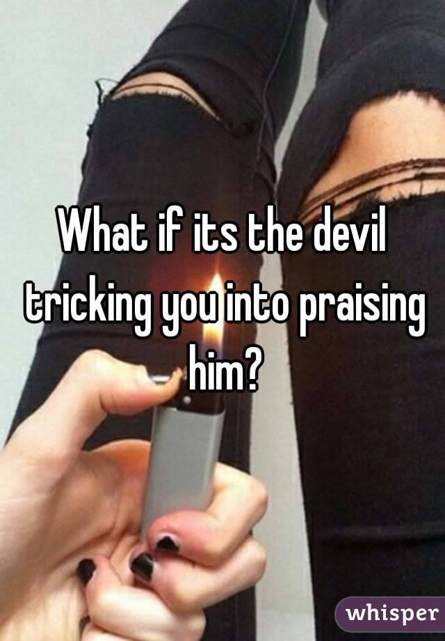 What if its the devil tricking you into praising him?