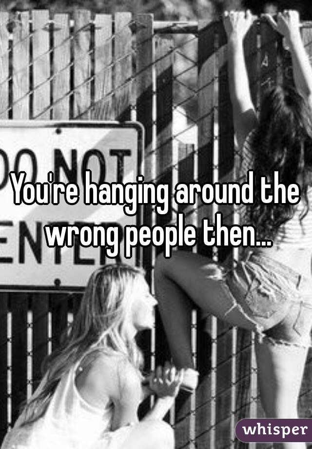 You're hanging around the wrong people then...