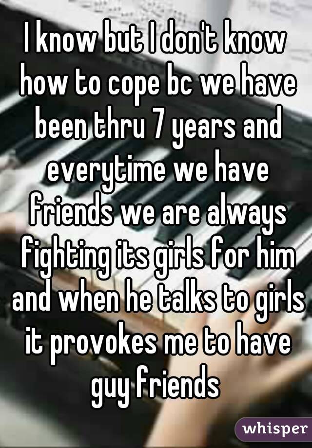I know but I don't know how to cope bc we have been thru 7 years and everytime we have friends we are always fighting its girls for him and when he talks to girls it provokes me to have guy friends 