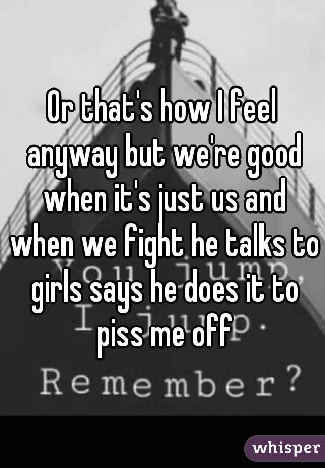 Or that's how I feel anyway but we're good when it's just us and when we fight he talks to girls says he does it to piss me off