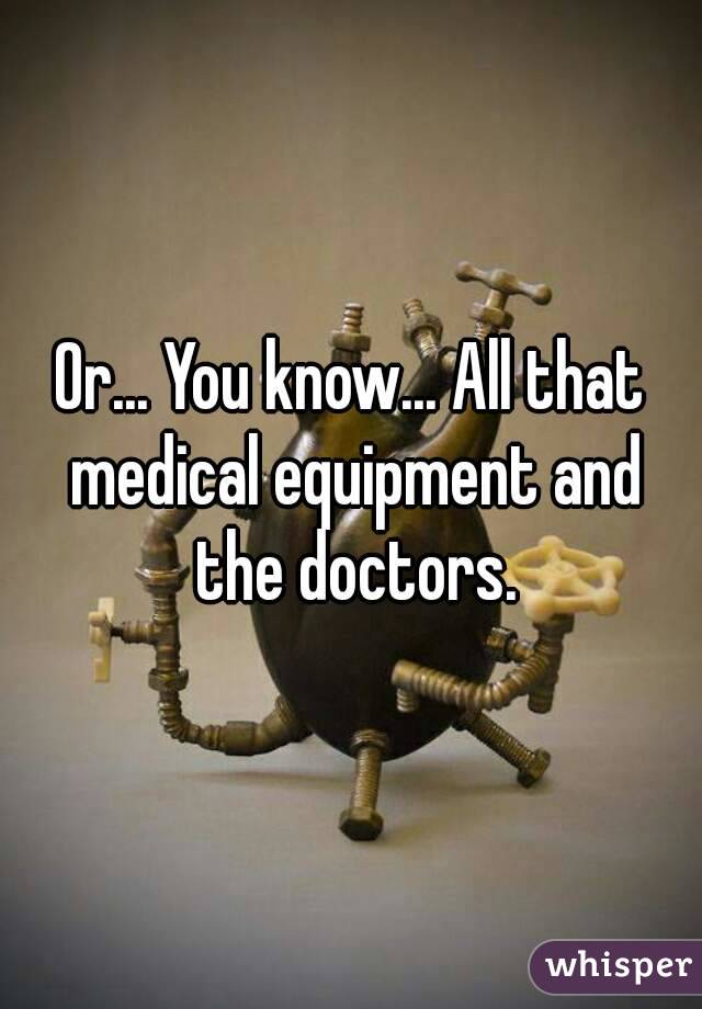 Or... You know... All that medical equipment and the doctors.
