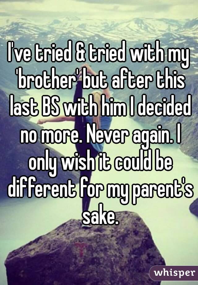 I've tried & tried with my 'brother' but after this last BS with him I decided no more. Never again. I only wish it could be different for my parent's sake.