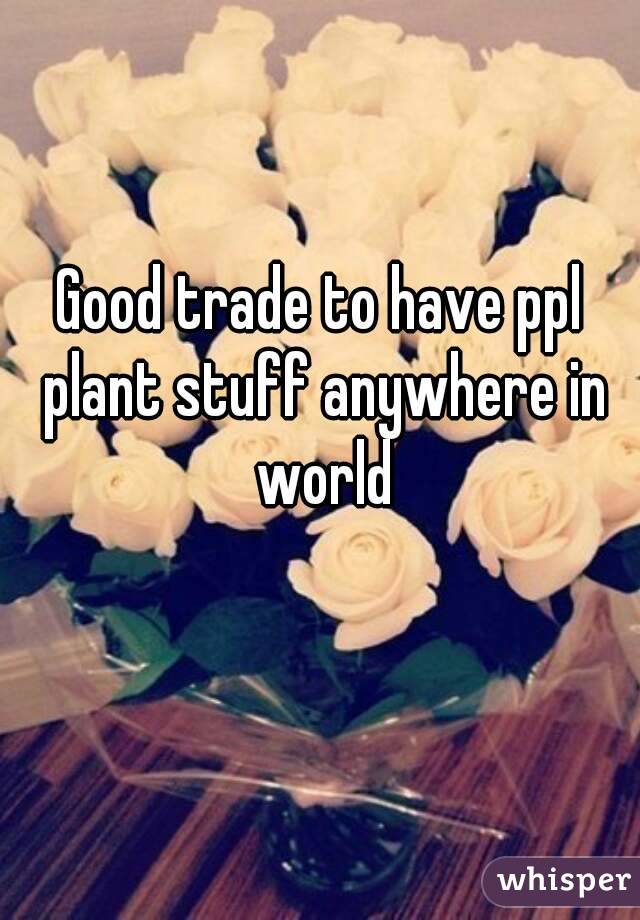 Good trade to have ppl plant stuff anywhere in world
 