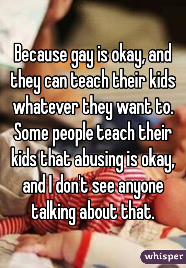 Because gay is okay, and they can teach their kids whatever they want to. Some people teach their kids that abusing is okay, and I don't see anyone talking about that.