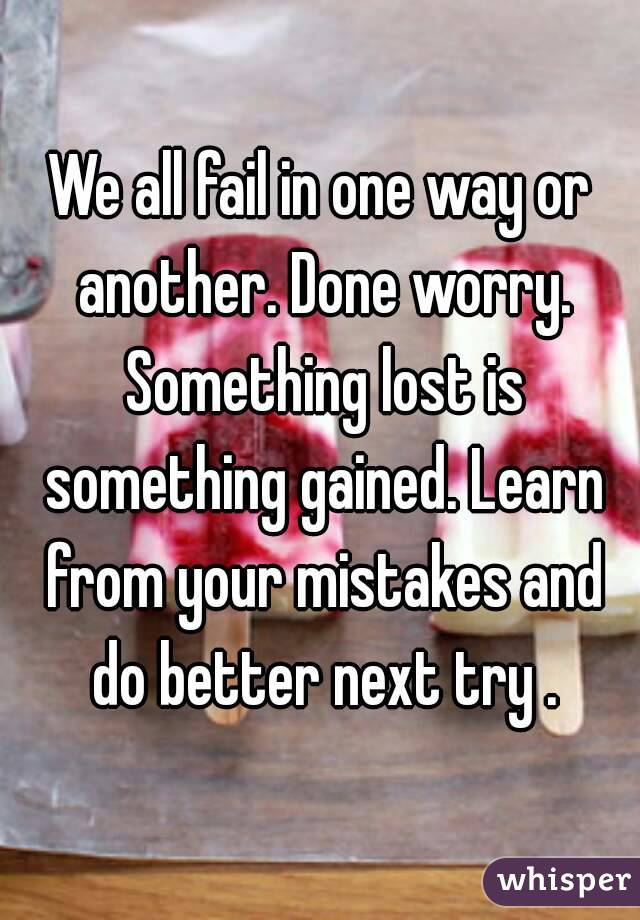 We all fail in one way or another. Done worry. Something lost is something gained. Learn from your mistakes and do better next try .