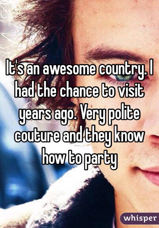 It's an awesome country. I had the chance to visit years ago. Very polite couture and they know how to party