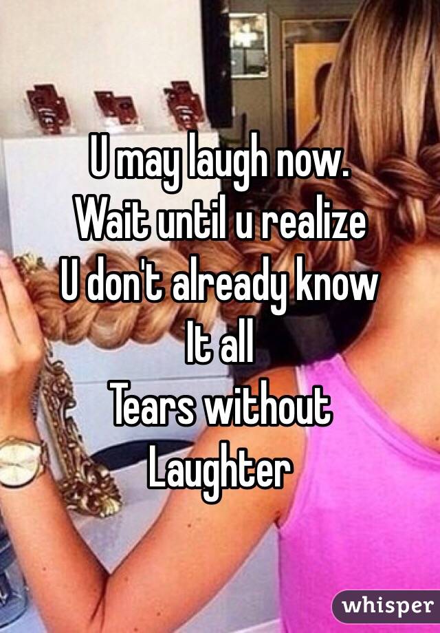 U may laugh now.
Wait until u realize 
U don't already know 
It all
Tears without 
Laughter 