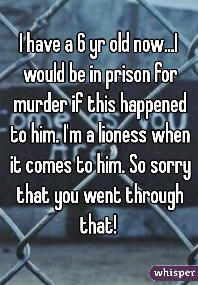 I have a 6 yr old now...I would be in prison for murder if this happened to him. I'm a lioness when it comes to him. So sorry that you went through that! 