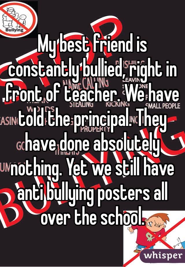 My best friend is constantly bullied, right in front of teacher. We have told the principal. They have done absolutely nothing. Yet we still have anti bullying posters all over the school.