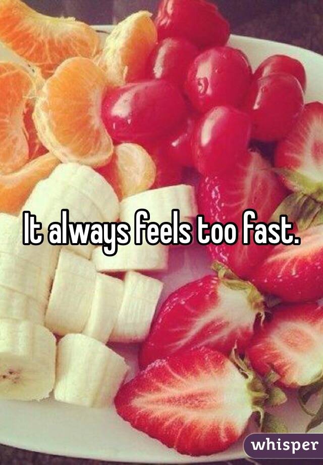 It always feels too fast. 