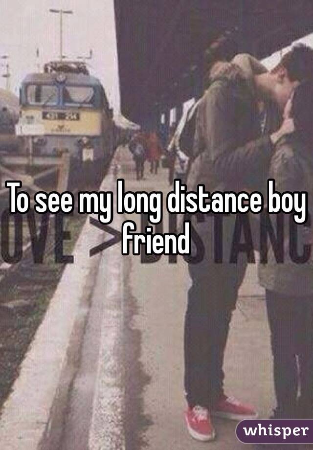 To see my long distance boy friend 