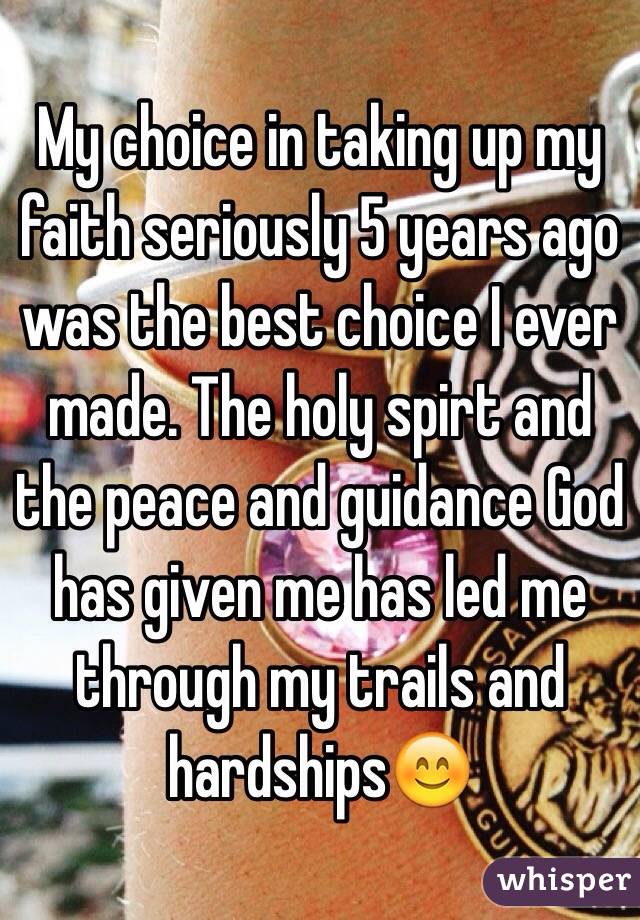 My choice in taking up my faith seriously 5 years ago was the best choice I ever made. The holy spirt and the peace and guidance God has given me has led me through my trails and hardships😊 