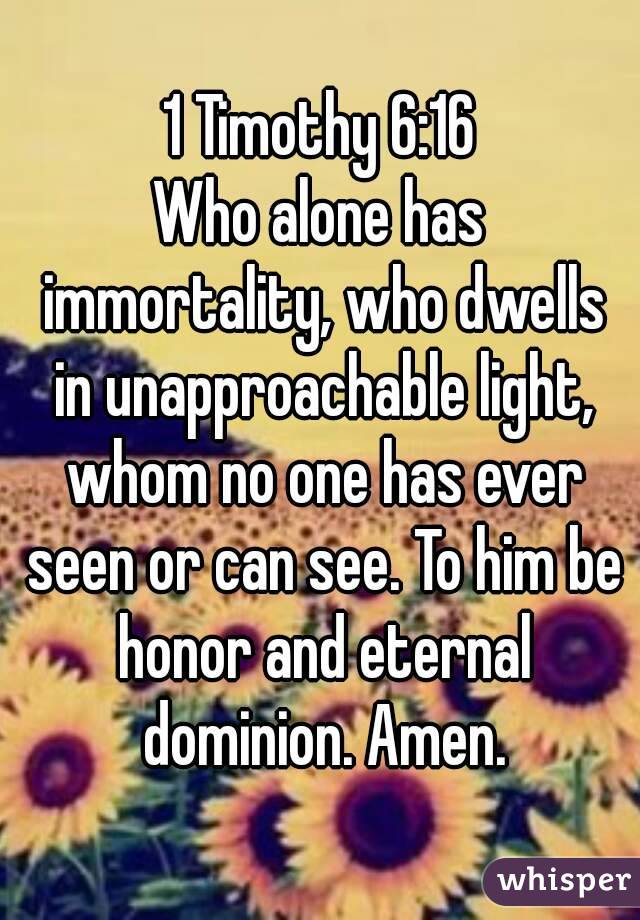 1 Timothy 6:16
Who alone has immortality, who dwells in unapproachable light, whom no one has ever seen or can see. To him be honor and eternal dominion. Amen.