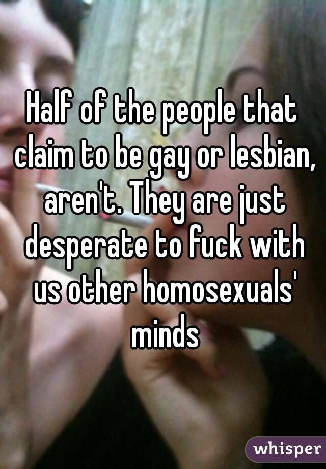 Half of the people that claim to be gay or lesbian, aren't. They are just desperate to fuck with us other homosexuals' minds