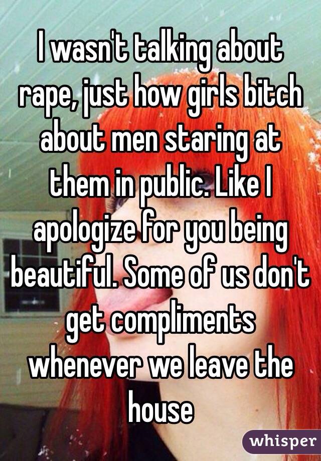 I wasn't talking about rape, just how girls bitch about men staring at them in public. Like I apologize for you being beautiful. Some of us don't get compliments whenever we leave the house