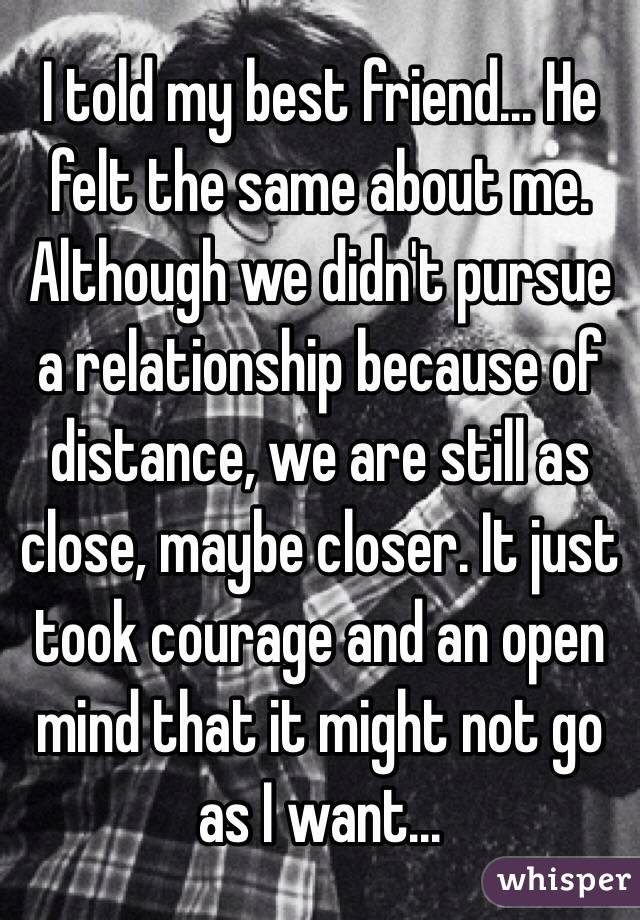I told my best friend... He felt the same about me. Although we didn't pursue a relationship because of distance, we are still as close, maybe closer. It just took courage and an open mind that it might not go as I want...