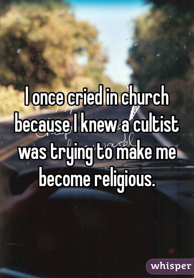 I once cried in church because I knew a cultist was trying to make me become religious. 