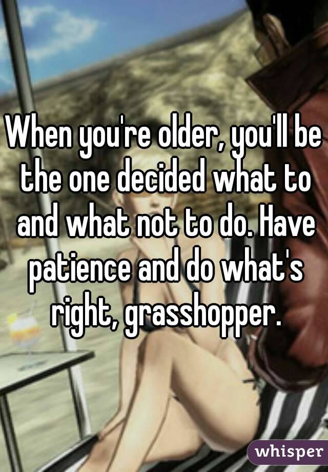 When you're older, you'll be the one decided what to and what not to do. Have patience and do what's right, grasshopper.