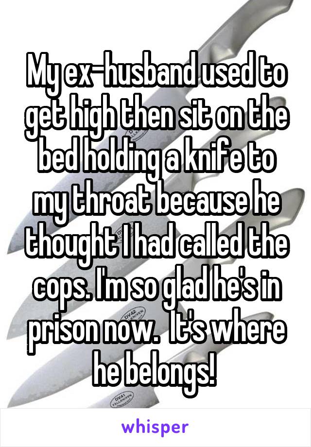 My ex-husband used to get high then sit on the bed holding a knife to my throat because he thought I had called the cops. I'm so glad he's in prison now.  It's where he belongs! 