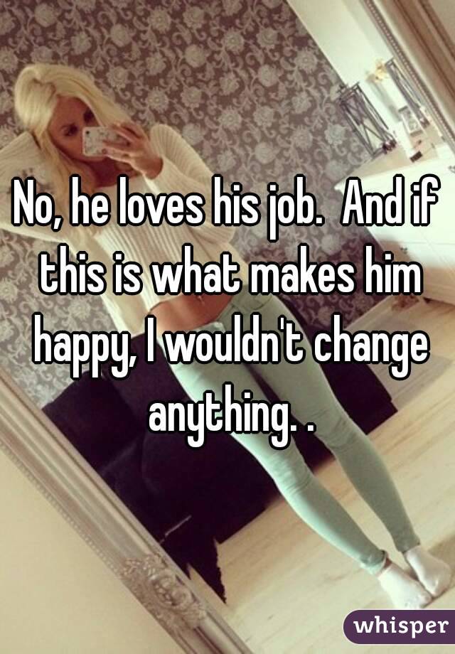 No, he loves his job.  And if this is what makes him happy, I wouldn't change anything. .