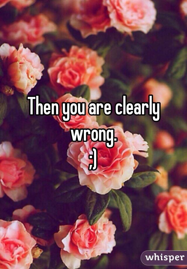 Then you are clearly wrong. 
;)