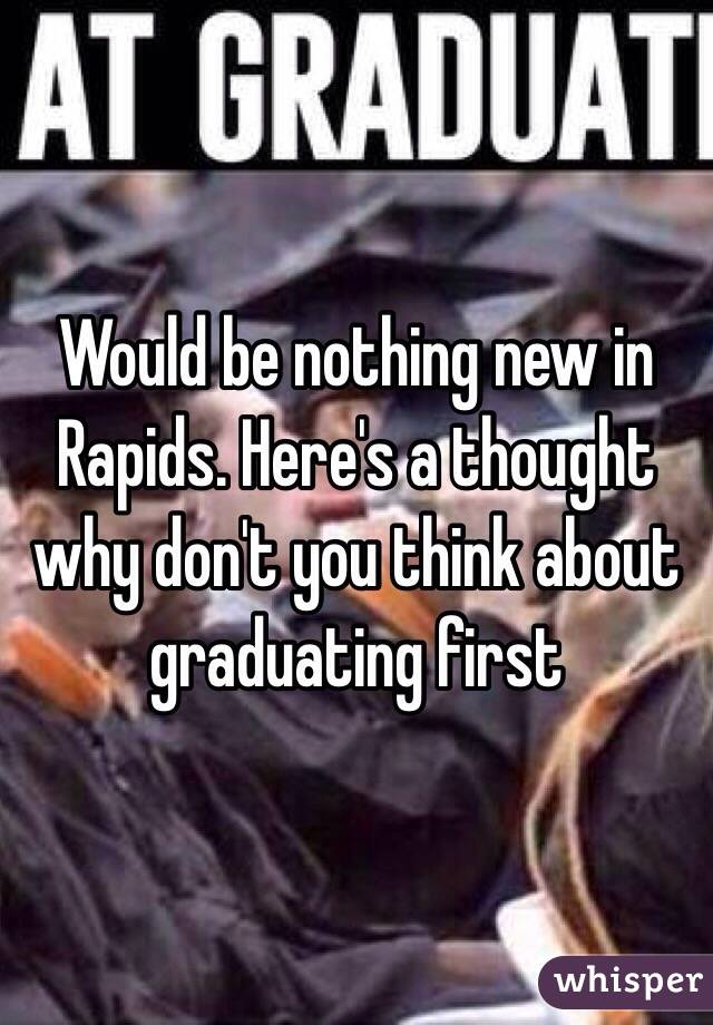 Would be nothing new in Rapids. Here's a thought why don't you think about graduating first 