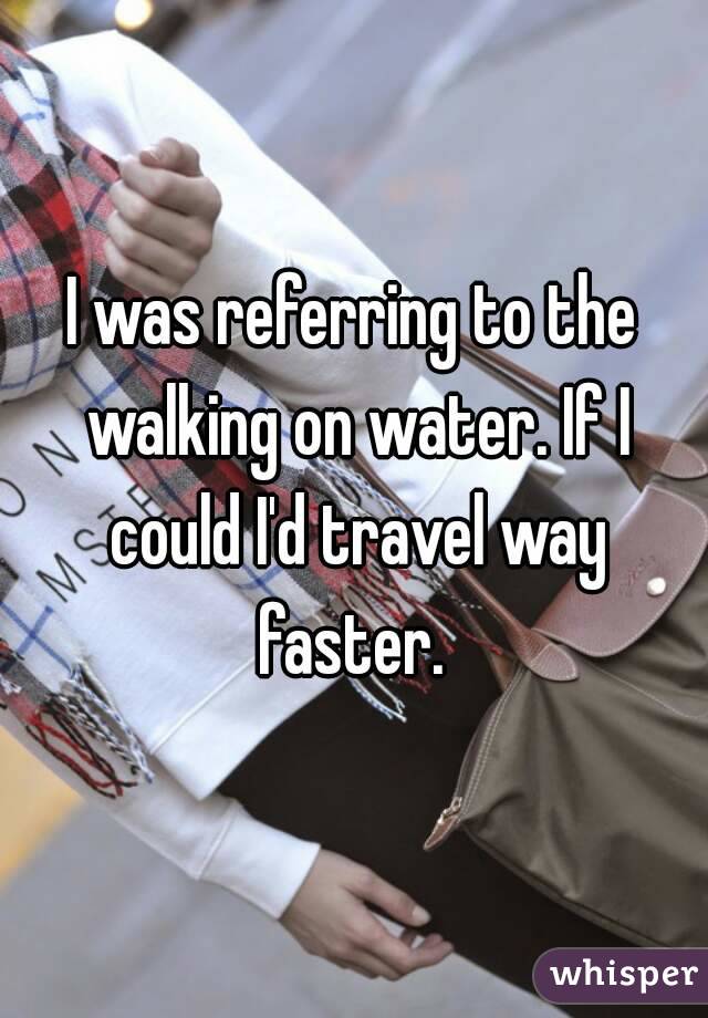 I was referring to the walking on water. If I could I'd travel way faster. 