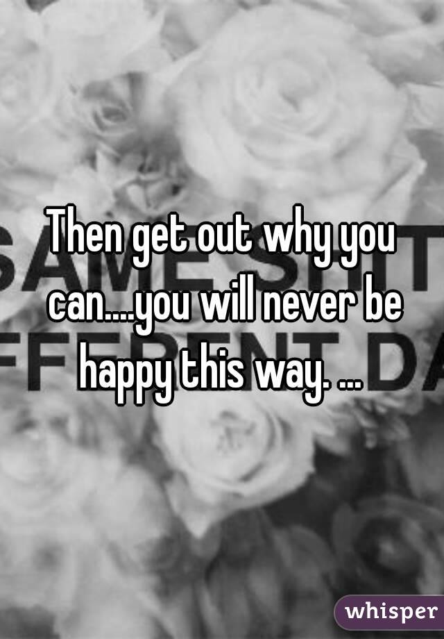 Then get out why you can....you will never be happy this way. ... 