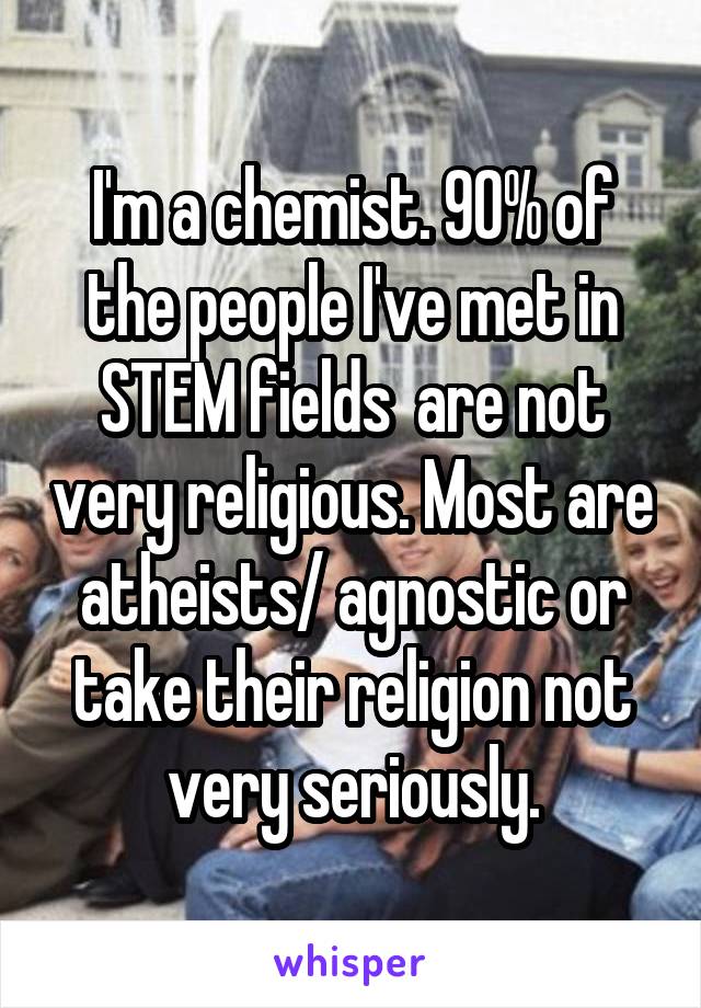 I'm a chemist. 90% of the people I've met in STEM fields  are not very religious. Most are atheists/ agnostic or take their religion not very seriously.