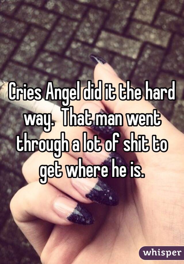 Cries Angel did it the hard way.  That man went through a lot of shit to get where he is.  