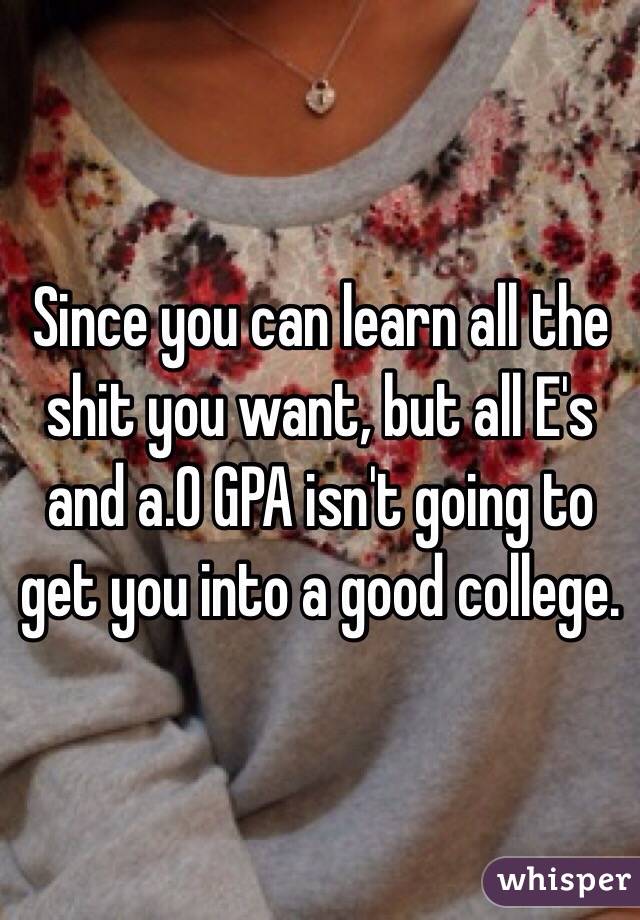 Since you can learn all the shit you want, but all E's and a.0 GPA isn't going to get you into a good college. 