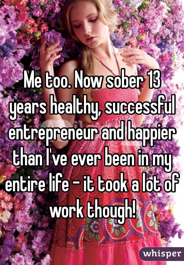 Me too. Now sober 13 years healthy, successful entrepreneur and happier than I've ever been in my entire life - it took a lot of work though!