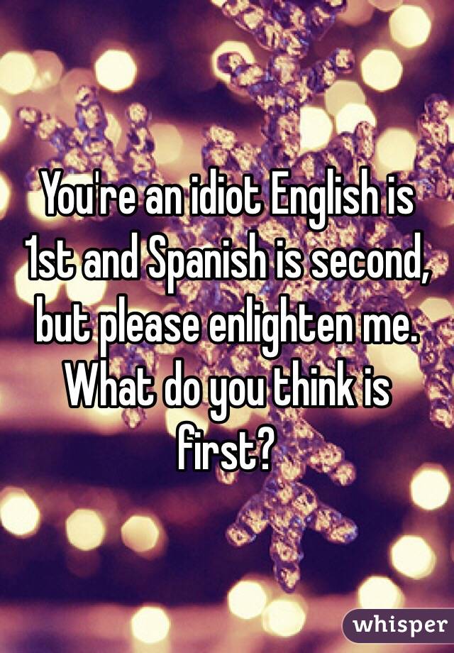 You're an idiot English is 1st and Spanish is second, but please enlighten me. What do you think is first? 