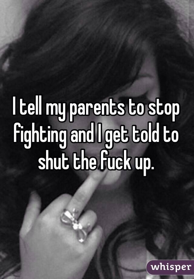 I tell my parents to stop fighting and I get told to shut the fuck up.