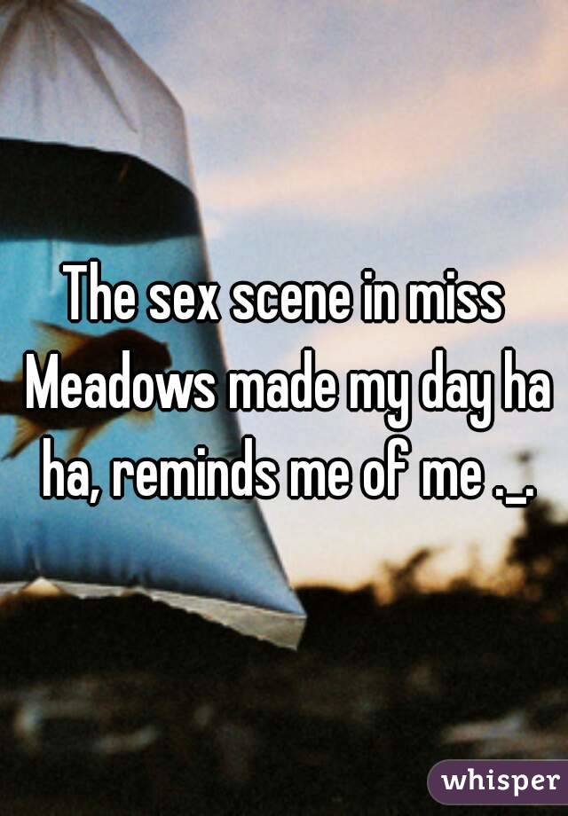 The sex scene in miss Meadows made my day ha ha, reminds me of me ._.