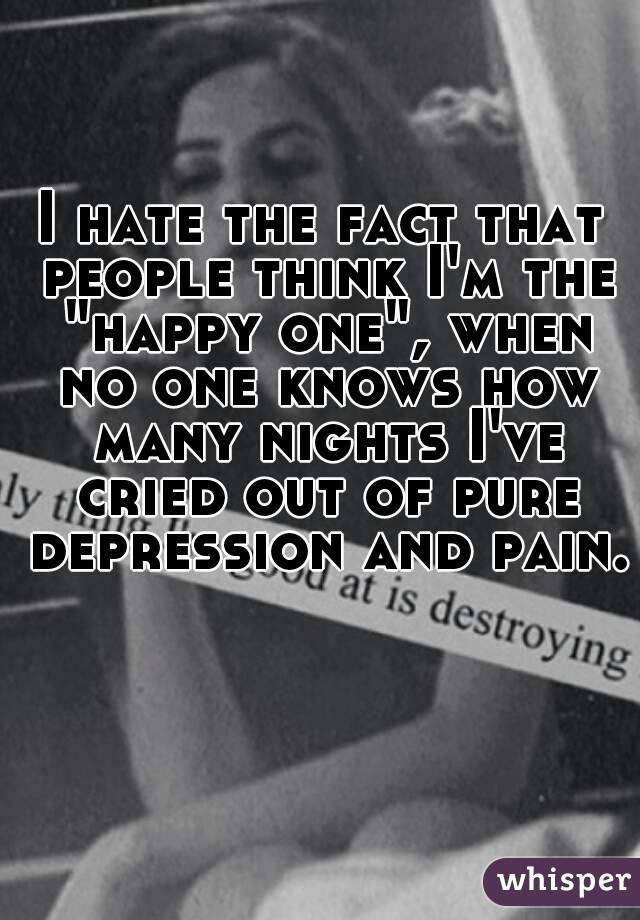 I hate the fact that people think I'm the "happy one", when no one knows how many nights I've cried out of pure depression and pain.