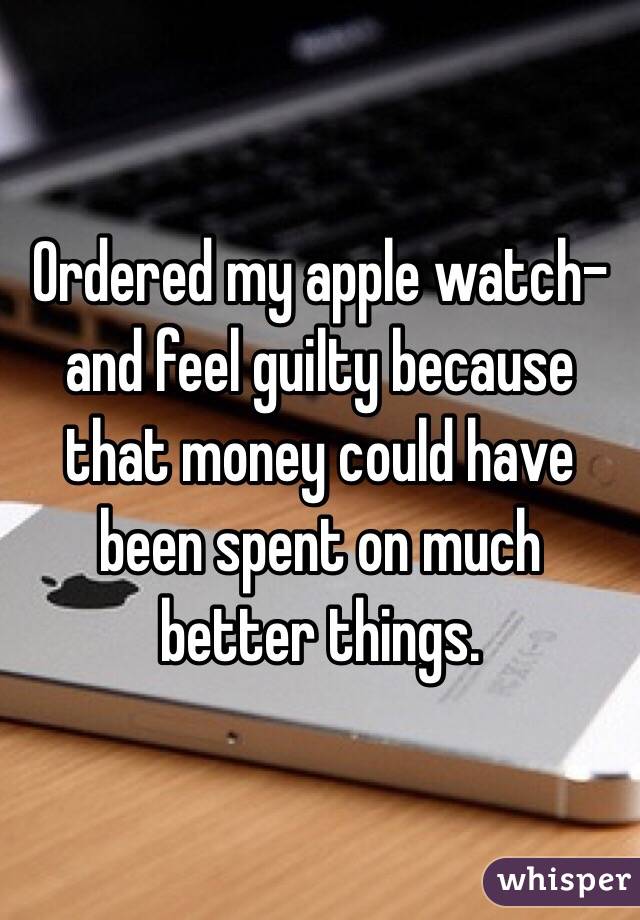 Ordered my apple watch-and feel guilty because that money could have been spent on much better things.