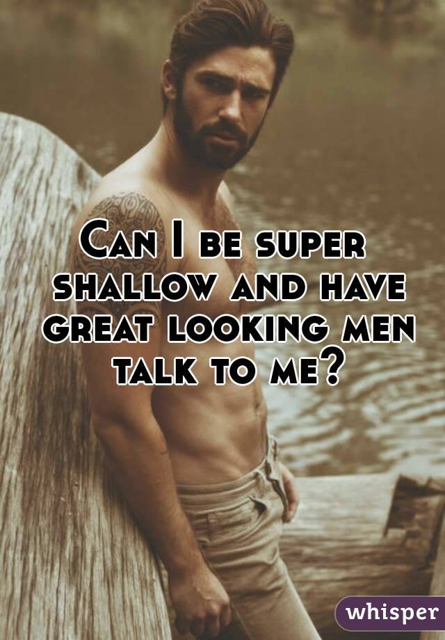 Can I be super shallow and have great looking men talk to me?