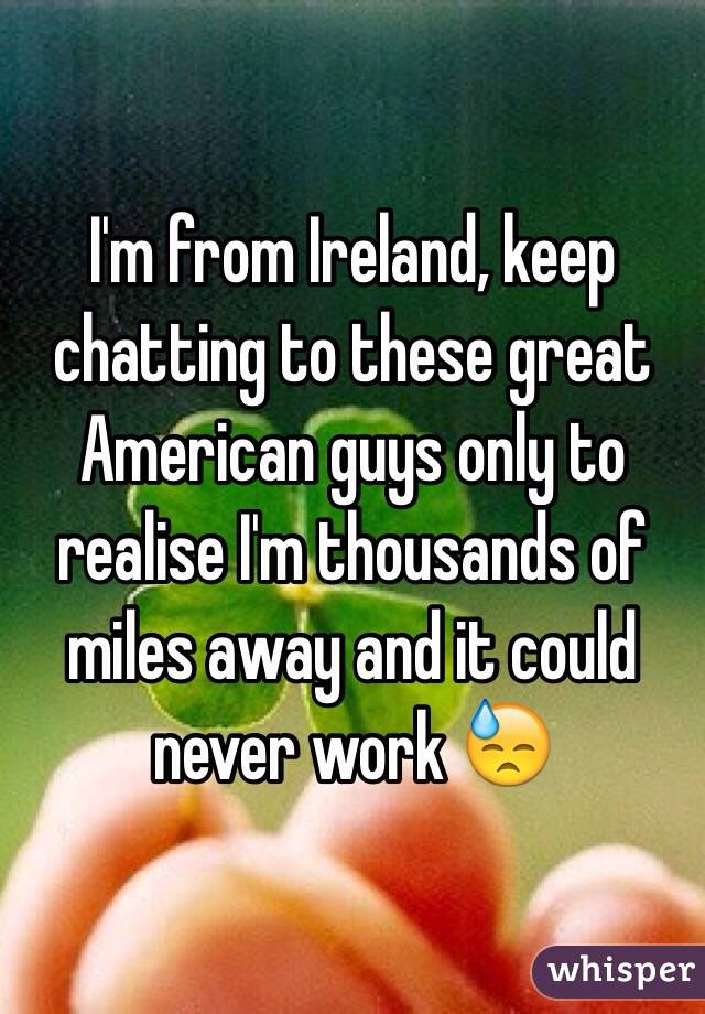 I'm from Ireland, keep chatting to these great American guys only to realise I'm thousands of miles away and it could never work 😓