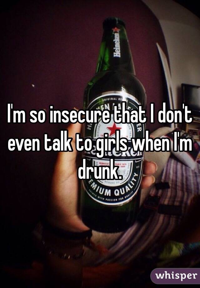 I'm so insecure that I don't even talk to girls when I'm drunk.