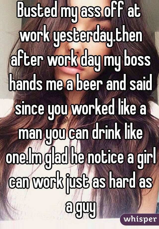Busted my ass off at work yesterday.then after work day my boss hands me a beer and said since you worked like a man you can drink like one.Im glad he notice a girl can work just as hard as a guy