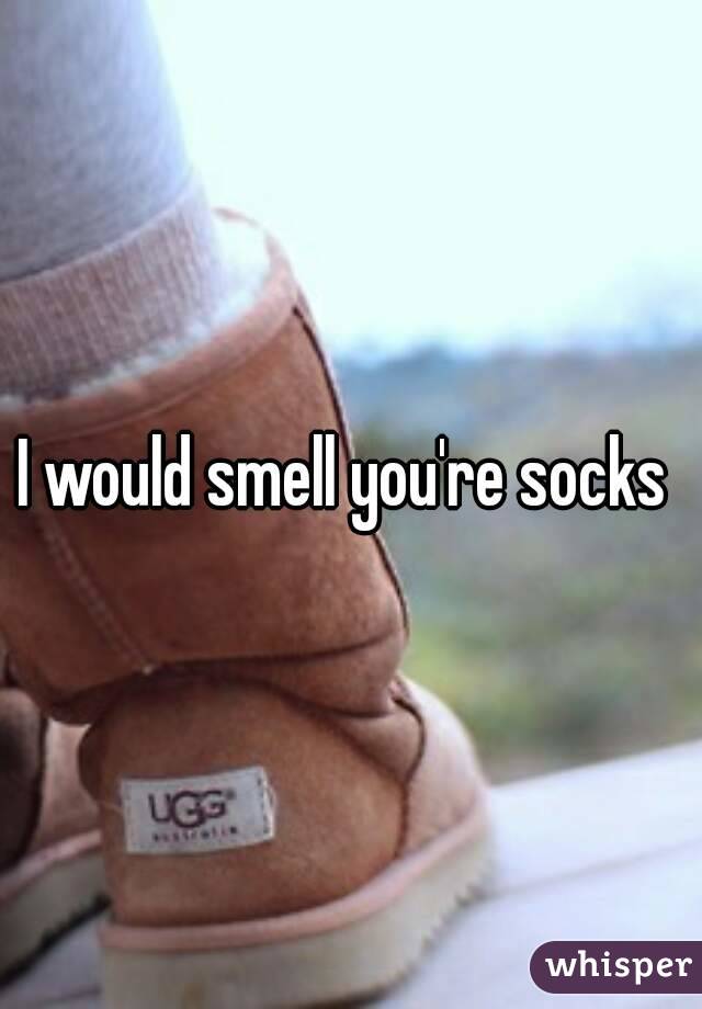 I would smell you're socks 