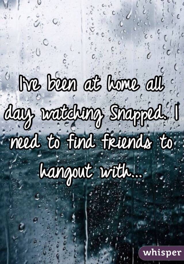 I've been at home all day watching Snapped. I need to find friends to hangout with... 