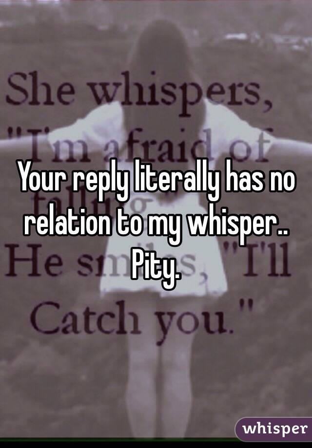 Your reply literally has no relation to my whisper.. 
Pity. 