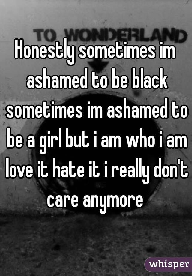 Honestly sometimes im ashamed to be black sometimes im ashamed to be a girl but i am who i am love it hate it i really don't care anymore 