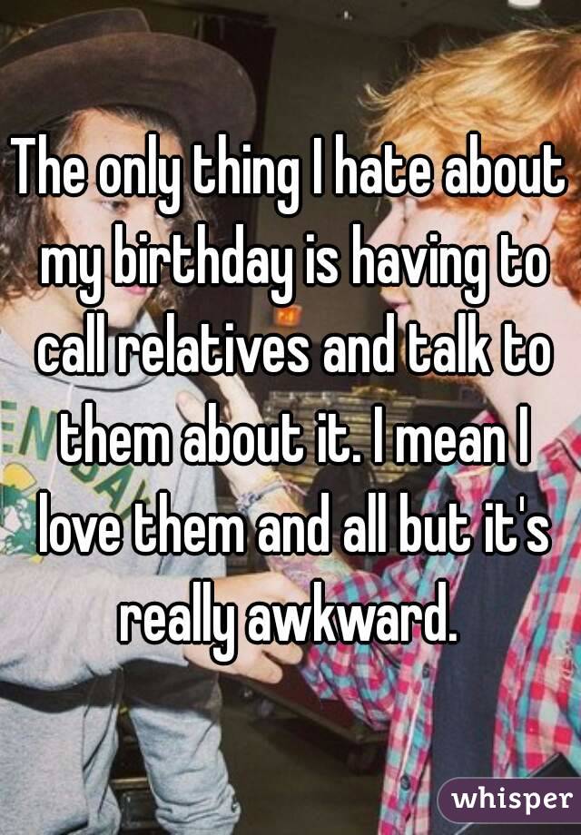 The only thing I hate about my birthday is having to call relatives and talk to them about it. I mean I love them and all but it's really awkward. 