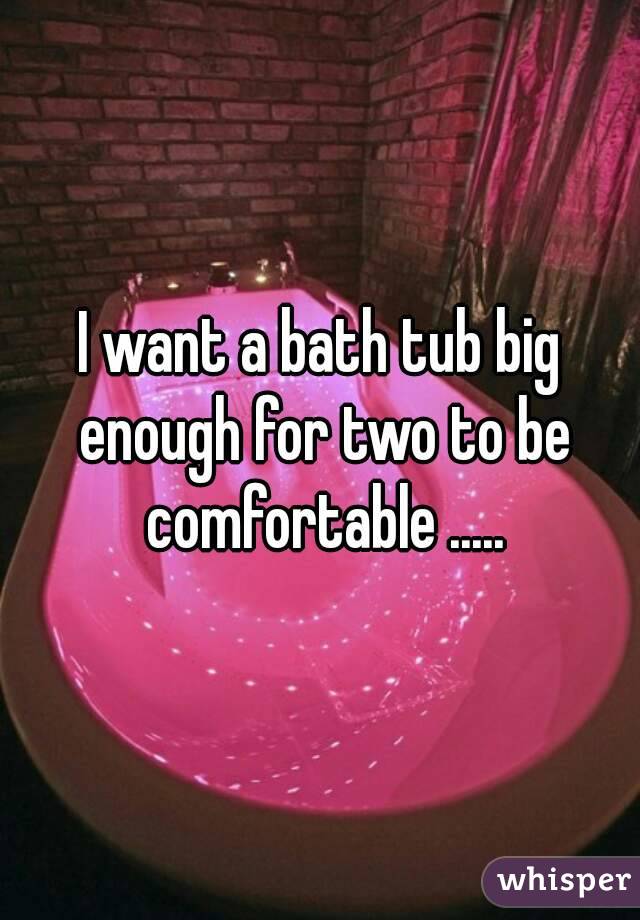 I want a bath tub big enough for two to be comfortable .....